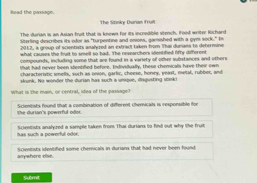 read the passage. the stinky durian fruit the durian is an asian fruit that is known for its incredible stench. food writer richard sterling describes its odor as \turpentine and onions, garnished with a gym sock.\ in 2012, a group of scientists analyzed an extract taken from thai durians to determine what causes the fruit to smell so bad. the researchers identified fifty different compounds, including some that are found in a variety of other substances and others that had never been identified before. individually, these chemicals have their own characteristic smells, such as onion, garlic, cheese, honey, yeast, metal, rubber, and skunk. no wonder the durian has such a unique, disgusting stink! what is the main, or central, idea of the passage? scientists found that a combination of different chemicals is responsible for the durians powerful odor. scientists analyzed a sample taken from thai durians to find out why the fruit has such a powerful odor. scientists identified some chemicals in durians that had never been found anywhere else.