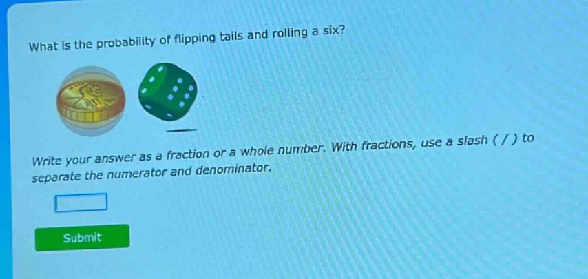 what is the probability of flipping tails and rolling a six? write your answer as a fraction or a whole number. with fractions, use a slash ( / ) to separate the numerator and denominator.