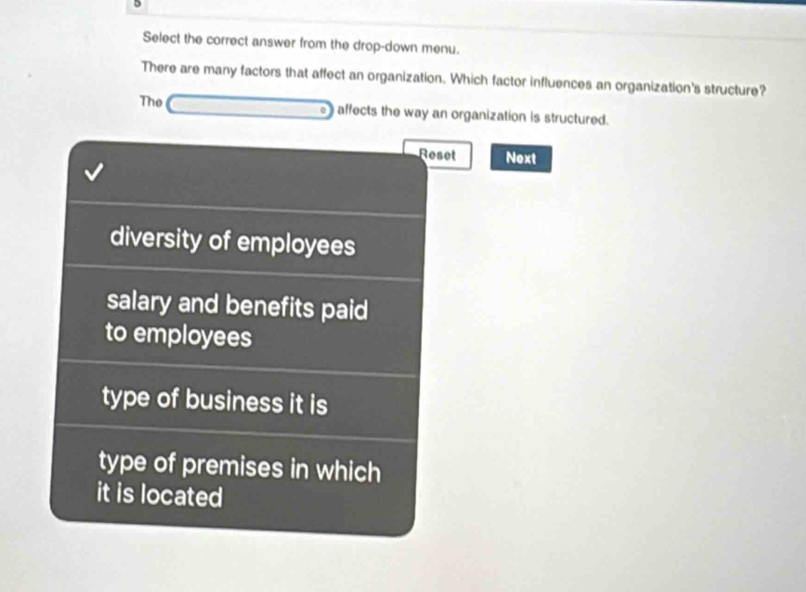 select the correct answer from the drop - down menu. there are many factors that affect an organization. which factor influences an organizations structure? the affects the way an organization is structured. diversity of employees salary and benefits paid to employees type of business it is type of premises in which it is located