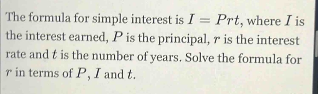the formula for simple interest is i = prt, where i is the interest earned, p is the principal, r is the interest rate and t is the number of years. solve the formula for r in terms of p, i and t.