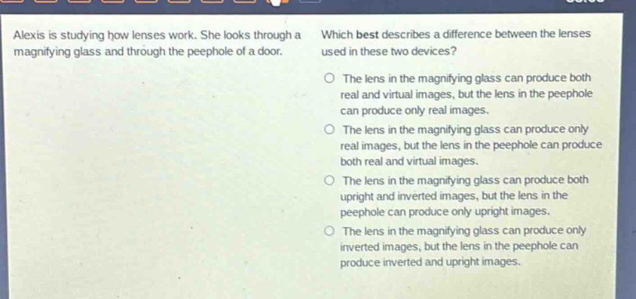 alexis is studying how lenses work. she looks through a magnifying glass and through the peephole of a door. which best describes a difference between the lenses used in these two devices? the lens in the magnifying glass can produce both real and virtual images, but the lens in the peephole can produce only real images. the lens in the magnifying glass can produce only real images, but the lens in the peephole can produce both real and virtual images. the lens in the magnifying glass can produce both upright and inverted images, but the lens in the peephole can produce only upright images. the lens in the magnifying glass can produce only inverted images, but the lens in the peephole can produce inverted and upright images.