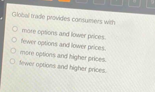 global trade provides consumers with\nmore options and lower prices.\nfewer options and lower prices.\nmore options and higher prices.\nfewer options and higher prices.