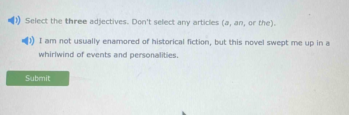 select the three adjectives. dont select any articles (a, an, or the). i am not usually enamored of historical fiction, but this novel swept me up in a whirlwind of events and personalities.