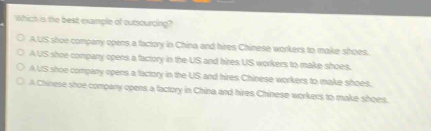 which is the best example of outsourcing?\na us shoe company opens a factory in china and hires chinese workers to make shoes.\na us shoe company opens a factory in the us and hires us workers to make shoes.\na us shoe company opens a factory in the us and hires chinese workers to make shoes.\na chinese shoe company opens a factory in china and hires chinese workers to make shoes.