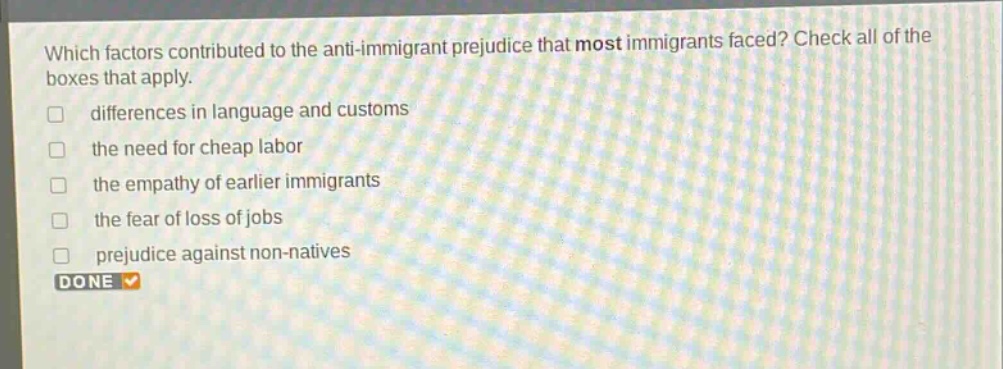 which factors contributed to the anti - immigrant prejudice that most immigrants faced? check all of the boxes that apply. differences in language and customs the need for cheap labor the empathy of earlier immigrants the fear of loss of jobs prejudice against non - natives done