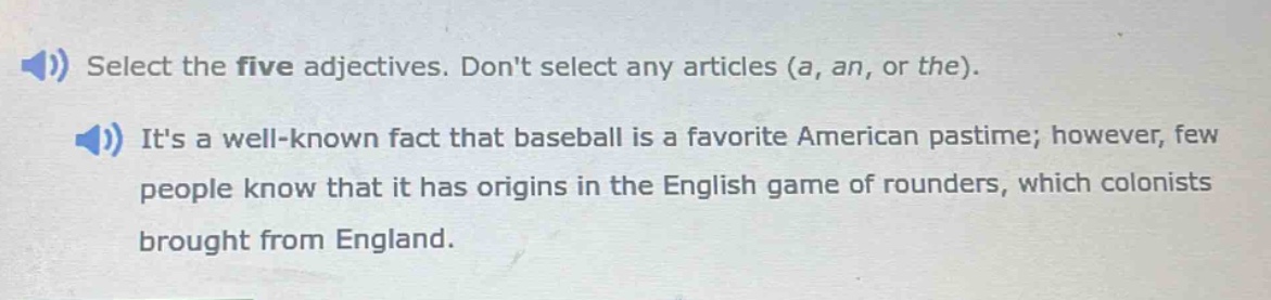 select the five adjectives. dont select any articles (a, an, or the). its a well - known fact that baseball is a favorite american pastime; however, few people know that it has origins in the english game of rounders, which colonists brought from england.