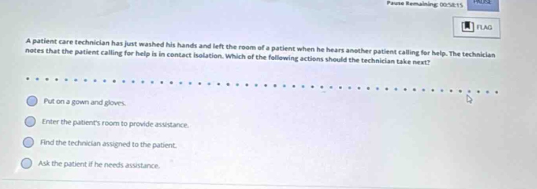 a patient care technician has just washed his hands and left the room of a patient when he hears another patient calling for help. the technician notes that the patient calling for help is in contact isolation. which of the following actions should the technician take next? put on a gown and gloves. enter the patients room to provide assistance. find the technician assigned to the patient. ask the patient if he needs assistance.