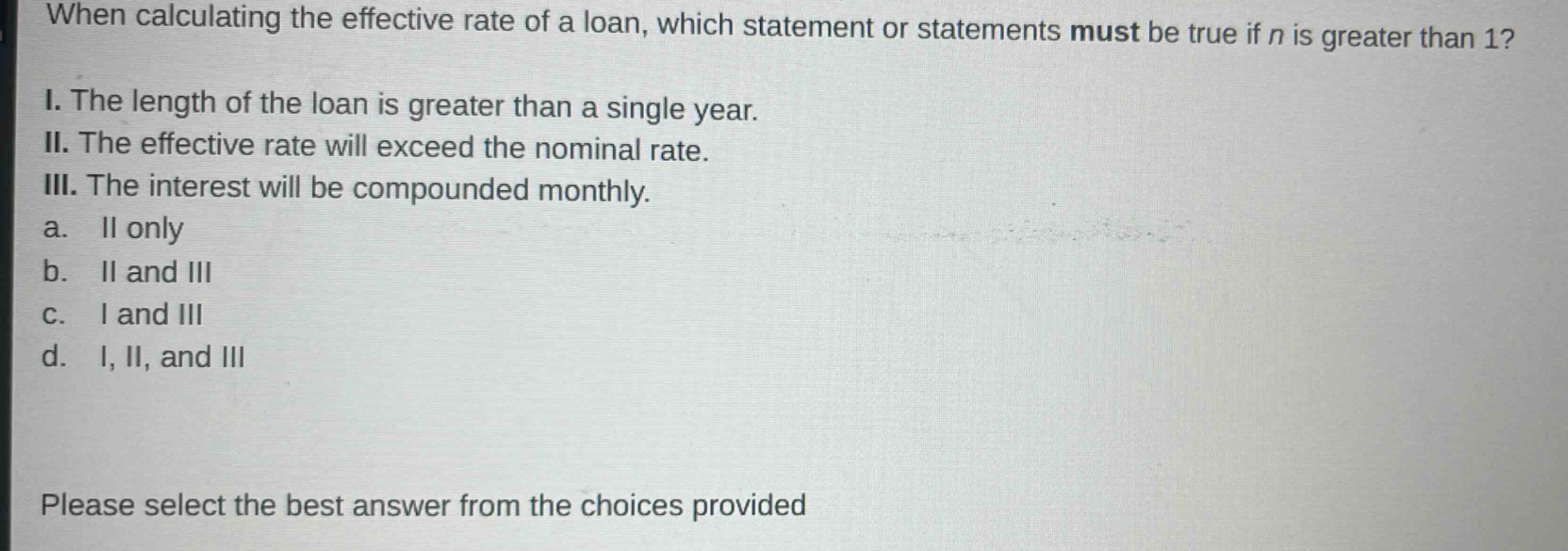 when calculating the effective rate of a loan, which statement or statements must be true if n is greater than 1? i. the length of the loan is greater than a single year. ii. the effective rate will exceed the nominal rate. iii. the interest will be compounded monthly. a. ii only b. ii and iii c. i and iii d. i, ii, and iii please select the best answer from the choices provided