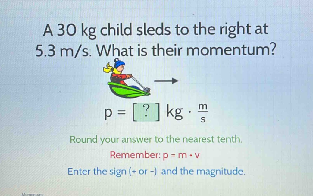 a 30 kg child sleds to the right at 5.3 m/s. what is their momentum? p = ? kg · m/s round your answer to the nearest tenth. remember: p = m · v enter the sign (+ or -) and the magnitude.