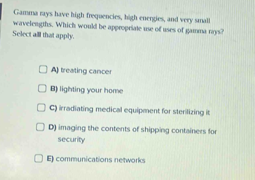 gamma rays have high frequencies, high energies, and very small wavelengths. which would be appropriate use of uses of gamma rays? select all that apply. a) treating cancer b) lighting your home c) irradiating medical equipment for sterilizing it d) imaging the contents of shipping containers for security e) communications networks