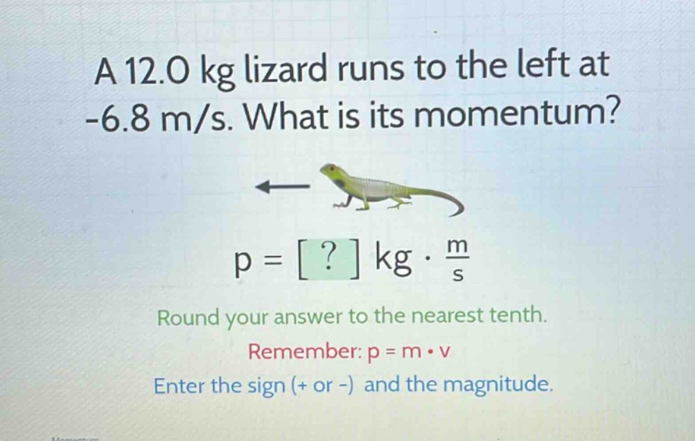 a 12.0 kg lizard runs to the left at -6.8 m/s. what is its momentum? p = ? kg · m/s round your answer to the nearest tenth. remember: p = m · v enter the sign (+ or -) and the magnitude.