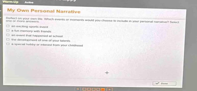 warm - up active my own personal narrative reflect on your own life. which events or moments would you choose to include in your personal narrative? select one or more answers. an exciting sports event a fun memory with friends an event that happened at school the development of one of your talents a special hobby or interest from your childhood