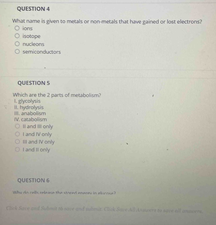question 4\nwhat name is given to metals or non - metals that have gained or lost electrons?\nions\nisotope\nnucleons\nsemiconductors\n\nquestion 5\nwhich are the 2 parts of metabolism?\ni. glycolysis\nii. hydrolysis\niii. anabolism\niv. catabolism\nii and iii only\ni and iv only\niii and iv only\ni and ii only\n\nquestion 6\nwhy do cells release the stored energy in glucose?