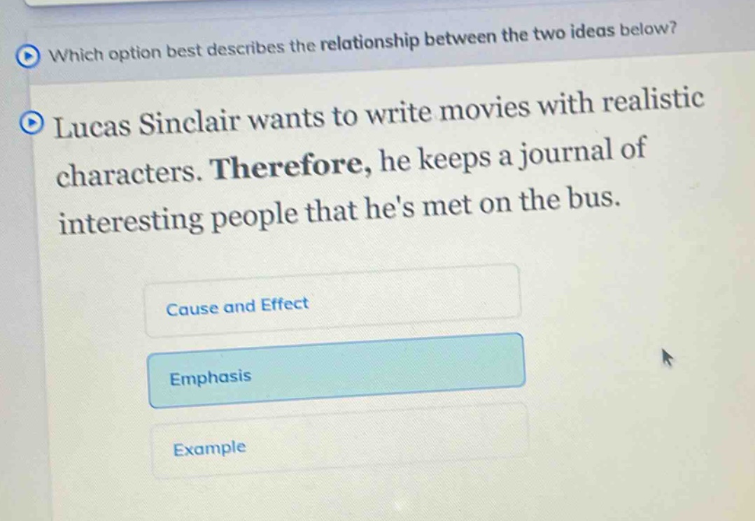 which option best describes the relationship between the two ideas below? lucas sinclair wants to write movies with realistic characters. therefore, he keeps a journal of interesting people that hes met on the bus. cause and effect emphasis example