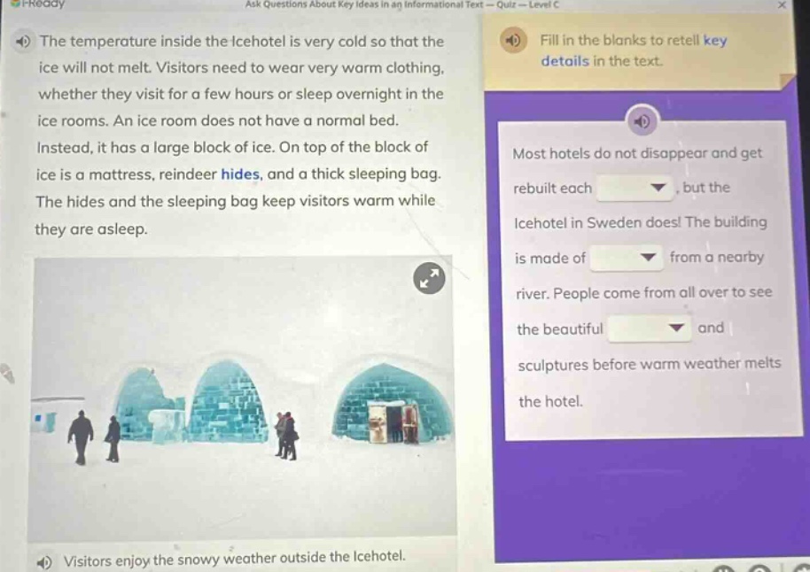 the temperature inside the icehotel is very cold so that the ice will not melt. visitors need to wear very warm clothing, whether they visit for a few hours or sleep overnight in the ice rooms. an ice room does not have a normal bed. instead, it has a large block of ice. on top of the block of ice is a mattress, reindeer hides, and a thick sleeping bag. the hides and the sleeping bag keep visitors warm while they are asleep. visitors enjoy the snowy weather outside the icehotel. fill in the blanks to retell key details in the text. most hotels do not disappear and get rebuilt each _, but the icehotel in sweden does! the building is made of _ from a nearby river. people come from all over to see the beautiful _ and sculptures before warm weather melts the hotel.