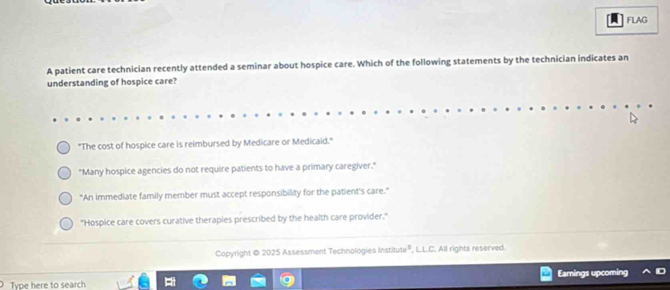 a patient care technician recently attended a seminar about hospice care. which of the following statements by the technician indicates an understanding of hospice care? \the cost of hospice care is reimbursed by medicare or medicaid.\ \many hospice agencies do not require patients to have a primary caregiver.\ \an immediate family member must accept responsibility for the patients care.\ \hospice care covers curative therapies prescribed by the health care provider.\