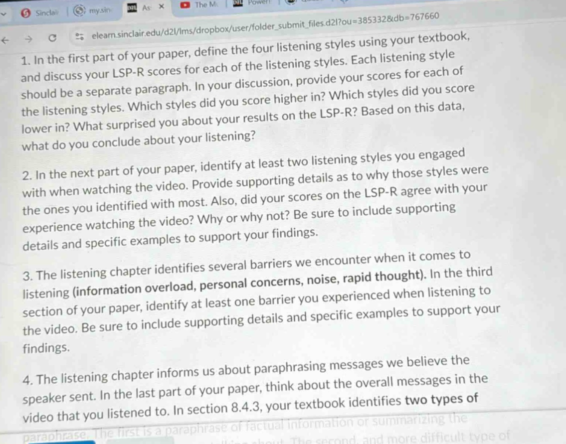 1. in the first part of your paper, define the four listening styles using your textbook, and discuss your lsp - r scores for each of the listening styles. each listening style should be a separate paragraph. in your discussion, provide your scores for each of the listening styles. which styles did you score higher in? which styles did you score lower in? what surprised you about your results on the lsp - r? based on this data, what do you conclude about your listening? 2. in the next part of your paper, identify at least two listening styles you engaged with when watching the video. provide supporting details as to why those styles were the ones you identified with most. also, did your scores on the lsp - r agree with your experience watching the video? why or why not? be sure to include supporting details and specific examples to support your findings. 3. the listening chapter identifies several barriers we encounter when it comes to listening (information overload, personal concerns, noise, rapid thought). in the third section of your paper, identify at least one barrier you experienced when listening to the video. be sure to include supporting details and specific examples to support your findings. 4. the listening chapter informs us about paraphrasing messages we believe the speaker sent. in the last part of your paper, think about the overall messages in the video that you listened to. in section 8.4.3, your textbook identifies two types of paraphrase. the first is a paraphrase of factual information or summarizing the