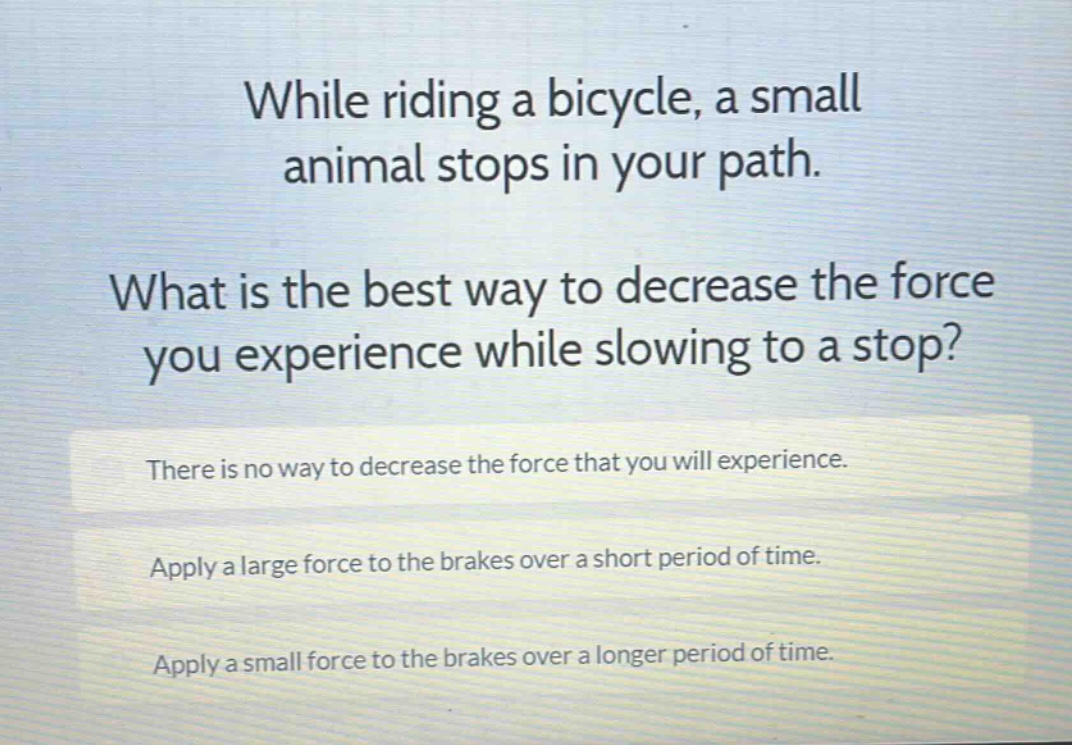 while riding a bicycle, a small animal stops in your path. what is the best way to decrease the force you experience while slowing to a stop? there is no way to decrease the force that you will experience. apply a large force to the brakes over a short period of time. apply a small force to the brakes over a longer period of time.