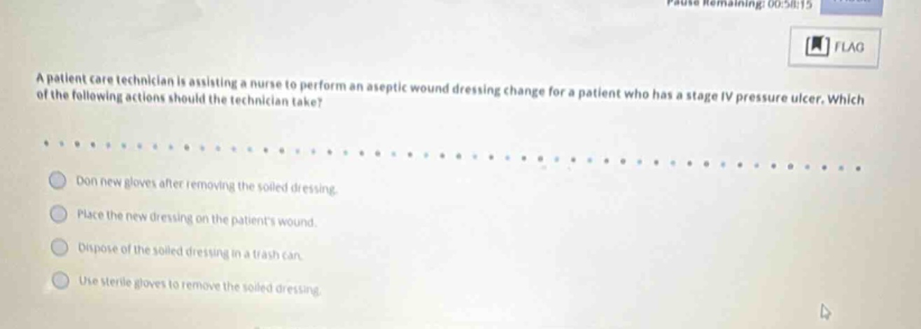 a patient care technician is assisting a nurse to perform an aseptic wound dressing change for a patient who has a stage iv pressure ulcer. which of the following actions should the technician take? don new gloves after removing the soiled dressing. place the new dressing on the patients wound. dispose of the soiled dressing in a trash can. use sterile gloves to remove the soiled dressing.