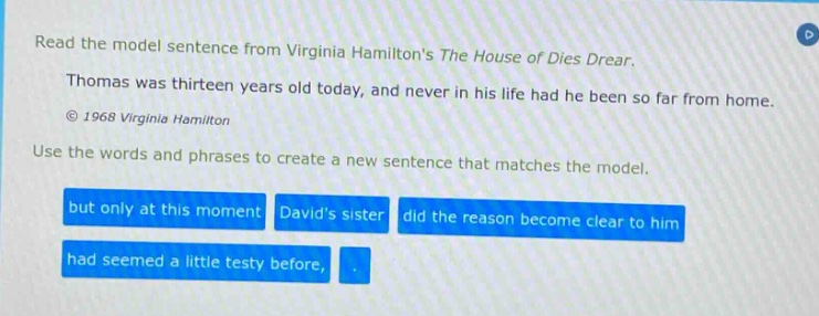 read the model sentence from virginia hamiltons the house of dies drear. thomas was thirteen years old today, and never in his life had he been so far from home. © 1968 virginia hamilton use the words and phrases to create a new sentence that matches the model. but only at this moment davids sister did the reason become clear to him had seemed a little testy before,