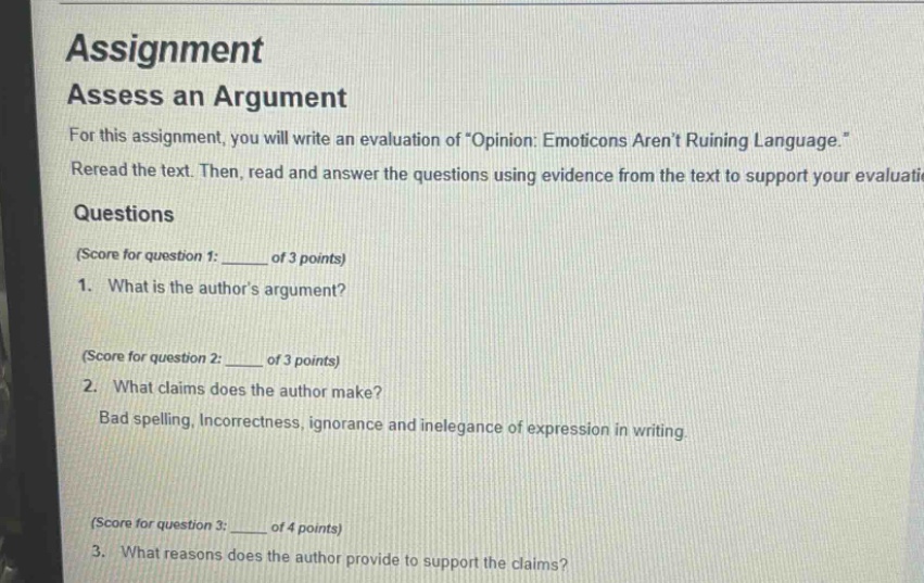 assignment assess an argument for this assignment, you will write an evaluation of \opinion: emoticons arent ruining language.\ reread the text. then, read and answer the questions using evidence from the text to support your evaluati questions (score for question 1: ______ of 3 points) 1. what is the authors argument? (score for question 2: ______ of 3 points) 2. what claims does the author make? bad spelling, incorrectness, ignorance and inelegance of expression in writing (score for question 3: ______ of 4 points) 3. what reasons does the author provide to support the claims?