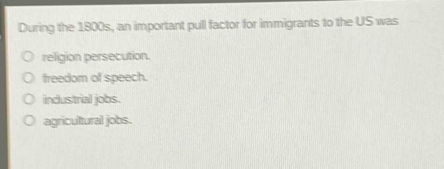 during the 1800s, an important pull factor for immigrants to the us was\nreligion persecution.\nfreedom of speech.\nindustrial jobs.\nagricultural jobs.