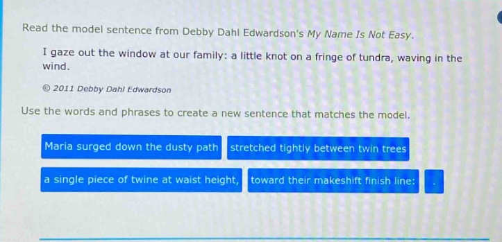 read the model sentence from debby dahl edwardsons my name is not easy. i gaze out the window at our family: a little knot on a fringe of tundra, waving in the wind. © 2011 debby dahl edwardson use the words and phrases to create a new sentence that matches the model. maria surged down the dusty path stretched tightly between twin trees a single piece of twine at waist height, toward their makeshift finish line:
