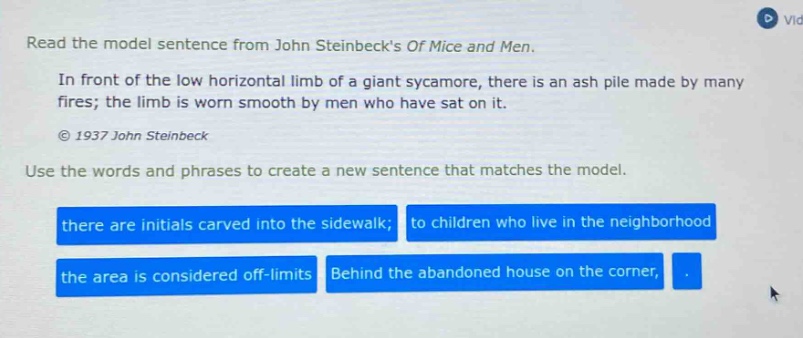 read the model sentence from john steinbecks of mice and men. in front of the low horizontal limb of a giant sycamore, there is an ash pile made by many fires; the limb is worn smooth by men who have sat on it. © 1937 john steinbeck use the words and phrases to create a new sentence that matches the model. there are initials carved into the sidewalk; to children who live in the neighborhood the area is considered off - limits behind the abandoned house on the corner,
