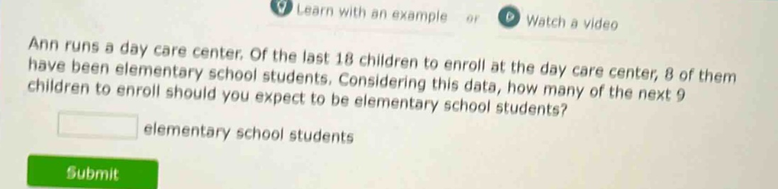 ann runs a day care center. of the last 18 children to enroll at the day care center, 8 of them have been elementary school students. considering this data, how many of the next 9 children to enroll should you expect to be elementary school students? elementary school students