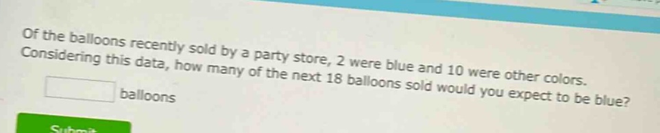 of the balloons recently sold by a party store, 2 were blue and 10 were other colors. considering this data, how many of the next 18 balloons sold would you expect to be blue? balloons