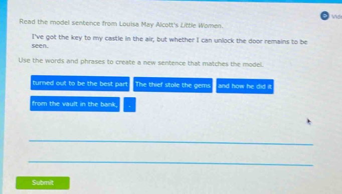 read the model sentence from louisa may alcotts little women. ive got the key to my castle in the air, but whether i can unlock the door remains to be seen. use the words and phrases to create a new sentence that matches the model. turned out to be the best part the thief stole the gems and how he did it from the vault in the bank,