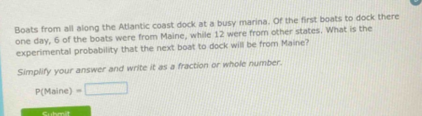 boats from all along the atlantic coast dock at a busy marina. of the first boats to dock there one day, 6 of the boats were from maine, while 12 were from other states. what is the experimental probability that the next boat to dock will be from maine? simplify your answer and write it as a fraction or whole number. p(maine) =