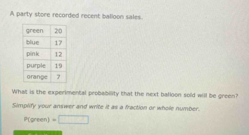 a party store recorded recent balloon sales. green 20 blue 17 pink 12 purple 19 orange 7 what is the experimental probability that the next balloon sold will be green? simplify your answer and write it as a fraction or whole number. p(green) =