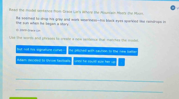 read the model sentence from grace lins where the mountain meets the moon. ba seemed to drop his gray and work weariness - his black eyes sparkled like raindrops in the sun when he began a story. © 2009 grace lin use the words and phrases to create a new sentence that matches the model. but not his signature curve - he pitched with caution to the new batter adam decided to throw fastballs until he could size her up