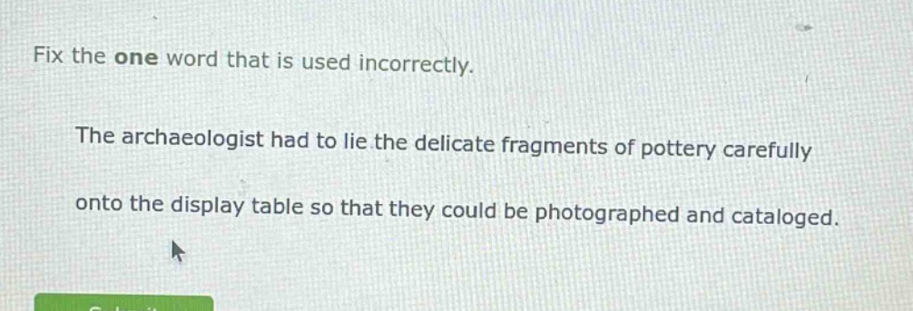 fix the one word that is used incorrectly. the archaeologist had to lie the delicate fragments of pottery carefully onto the display table so that they could be photographed and cataloged.