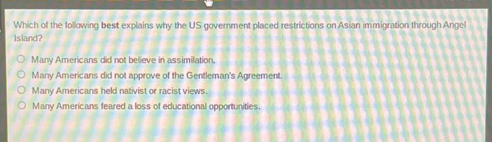 which of the following best explains why the us government placed restrictions on asian immigration through angel island?\nmany americans did not believe in assimilation.\nmany americans did not approve of the gentlemans agreement.\nmany americans held nativist or racist views.\nmany americans feared a loss of educational opportunities.