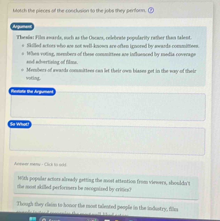 match the pieces of the conclusion to the jobs they perform. argument thesis: film awards, such as the oscars, celebrate popularity rather than talent. o skilled actors who are not well - known are often ignored by awards committees. o when voting, members of these committees are influenced by media coverage and advertising of films. o members of awards committees can let their own biases get in the way of their voting. restate the argument so what? answer menu - click to add. with popular actors already getting the most attention from viewers, shouldnt the most skilled performers be recognized by critics? though they claim to honor the most talented people in the industry, film