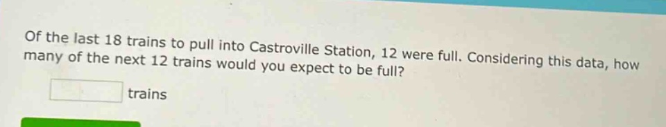of the last 18 trains to pull into castroville station, 12 were full. considering this data, how many of the next 12 trains would you expect to be full? trains