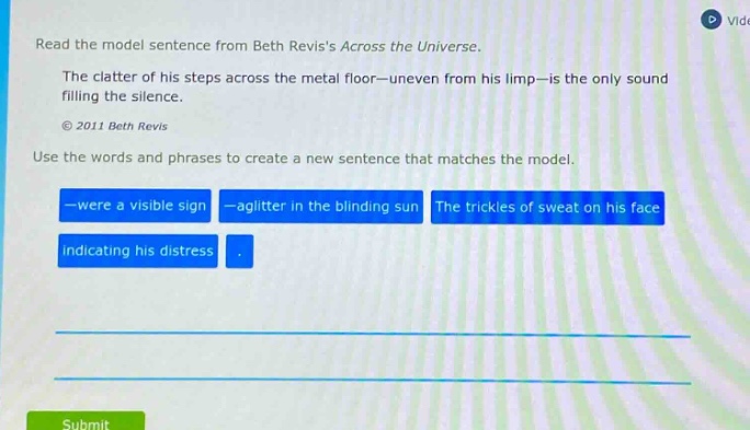read the model sentence from beth reviss across the universe. the clatter of his steps across the metal floor—uneven from his limp—is the only sound filling the silence. © 2011 beth revis use the words and phrases to create a new sentence that matches the model. —were a visible sign —a glitter in the blinding sun the trickles of sweat on his face indicating his distress