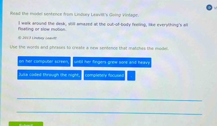 read the model sentence from lindsey leavitts going vintage. i walk around the desk, still amazed at the out - of - body feeling, like everythings all floating or slow motion. © 2013 lindsey leavitt use the words and phrases to create a new sentence that matches the model. on her computer screen, until her fingers grew sore and heavy julia coded through the night, completely focused