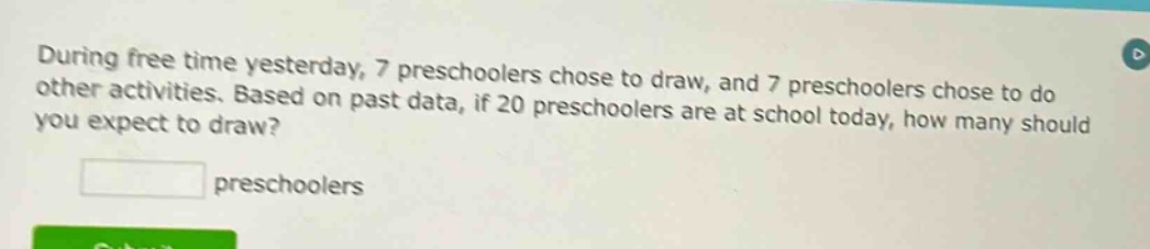during free time yesterday, 7 preschoolers chose to draw, and 7 preschoolers chose to do other activities. based on past data, if 20 preschoolers are at school today, how many should you expect to draw? preschoolers