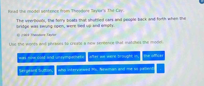 read the model sentence from theodore taylors the cay. the veerboats, the ferry boats that shuttled cars and people back and forth when the bridge was swung open, were tied up and empty. © 1969 theodore taylor use the words and phrases to create a new sentence that matches the model. was now cold and unsympathetic after we were brought in, the officer sergeant sutton, who interviewed ms. newman and me so patient