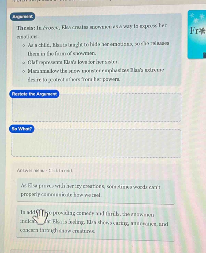 argument\nthesis: in frozen, elsa creates snowmen as a way to express her emotions.\n- as a child, elsa is taught to hide her emotions, so she releases them in the form of snowmen.\n- olaf represents elsas love for her sister.\n- marshmallow the snow monster emphasizes elsas extreme desire to protect others from her powers.\nrestate the argument\nso what?\nanswer menu - click to add.\nas elsa proves with her icy creations, sometimes words cant properly communicate how we feel.\nin addition to providing comedy and thrills, the snowmen indicate that elsa is feeling. elsa shows caring, annoyance, and concern through snow creatures.
