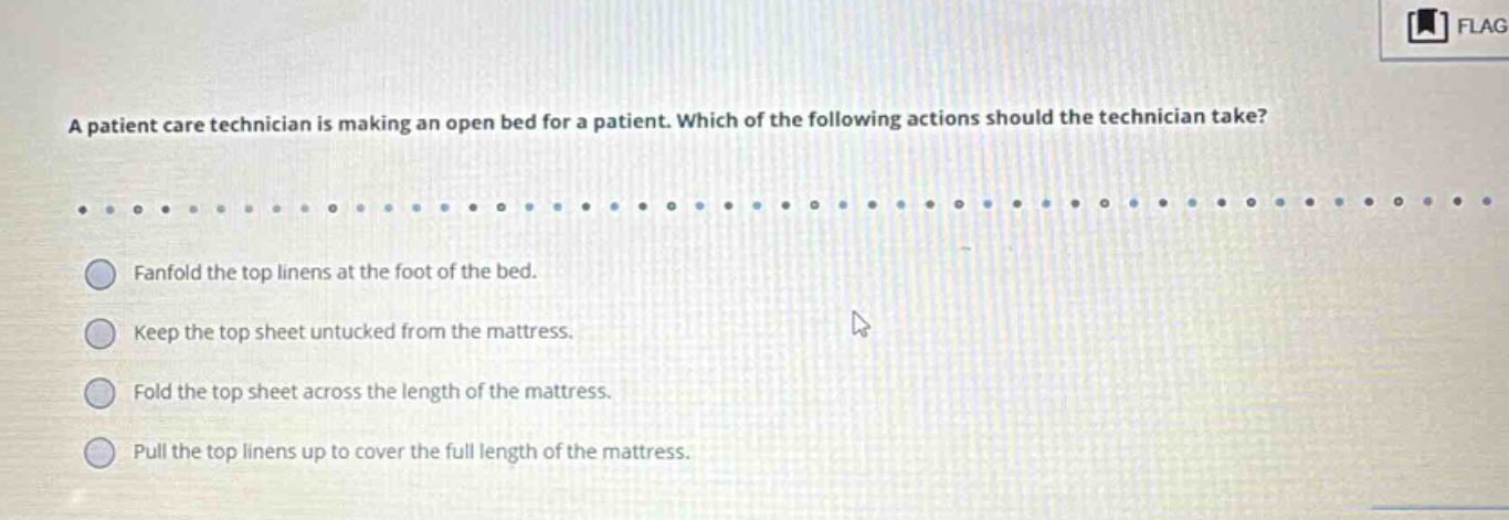 a patient care technician is making an open bed for a patient. which of the following actions should the technician take? fanfold the top linens at the foot of the bed. keep the top sheet untucked from the mattress. fold the top sheet across the length of the mattress. pull the top linens up to cover the full length of the mattress.