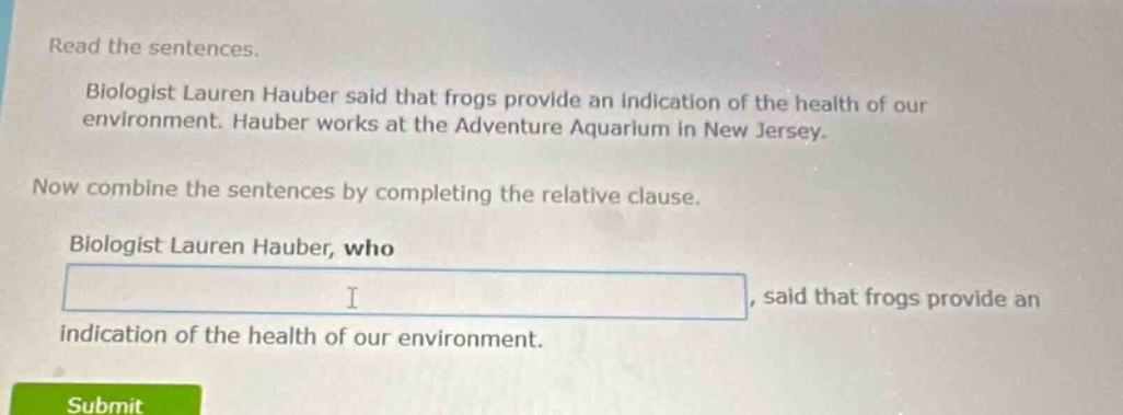 read the sentences. biologist lauren hauber said that frogs provide an indication of the health of our environment. hauber works at the adventure aquarium in new jersey. now combine the sentences by completing the relative clause. biologist lauren hauber, who, said that frogs provide an indication of the health of our environment.