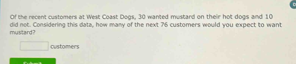 of the recent customers at west coast dogs, 30 wanted mustard on their hot dogs and 10 did not. considering this data, how many of the next 76 customers would you expect to want mustard? customers