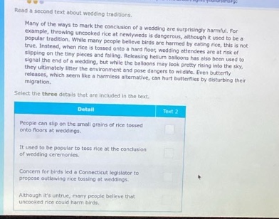read a second text about wedding traditions. many of the ways to mark the conclusion of a wedding are surprisingly harmful. for example, throwing uncooked rice at newly - weds is dangerous, although it used to be a popular custom. some people believe birds are harmed by eating rice, this is not true. instead, when rice is thrown, it can cause people standing nearby to slip or trip, or small grains of rice can get into peoples eyes. balloon - releasing also attracts a risk of slipping on the tiny pieces and falling. releasing helium - filled balloons is also a danger. although it looks as if the balloons may just pretty rising into the sky, they eventually burst and pose dangers to wildlife. even butterfly releases, which seem like a romantic alternative, can hurt butterflies by disturbing their migration. select the three details that are included in the text. detail 1 people can slip on the small grains of rice tossed onto floors at weddings. detail 2 it used to be popular to toss rice at the conclusion of wedding ceremonies. detail 3 concern for birds led a connecticut legislator to propose outlawing rice - tossing at weddings. detail 4 although its not true, many people believe that uncooked rice could harm birds.