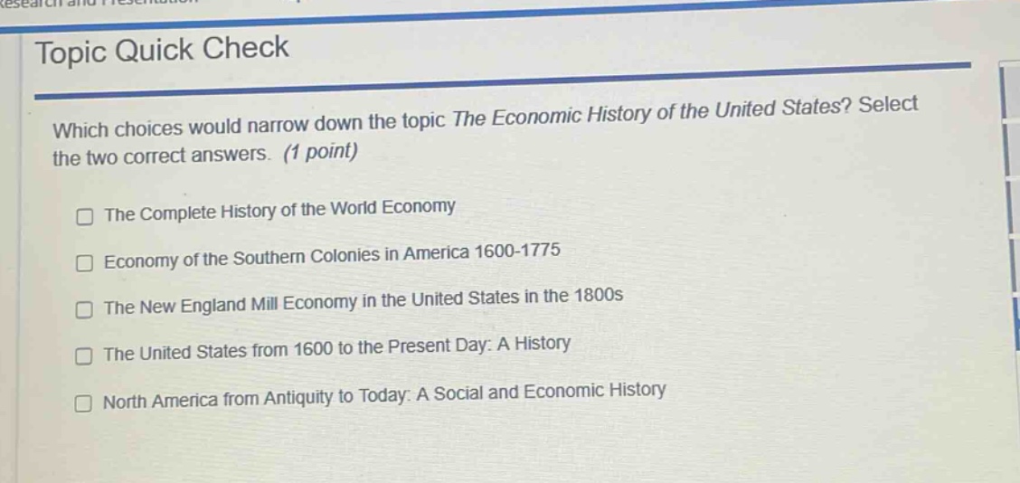 topic quick check\nwhich choices would narrow down the topic the economic history of the united states? select the two correct answers. (1 point)\n□ the complete history of the world economy\n□ economy of the southern colonies in america 1600 - 1775\n□ the new england mill economy in the united states in the 1800s\n□ the united states from 1600 to the present day: a history\n□ north america from antiquity to today: a social and economic history