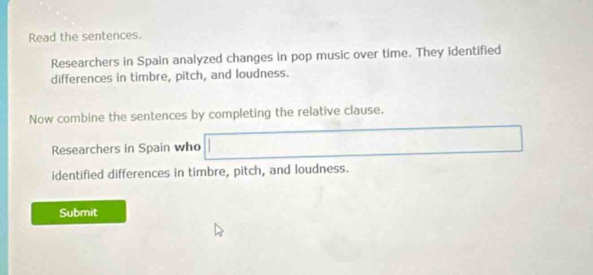 read the sentences. researchers in spain analyzed changes in pop music over time. they identified differences in timbre, pitch, and loudness. now combine the sentences by completing the relative clause. researchers in spain who identified differences in timbre, pitch, and loudness.