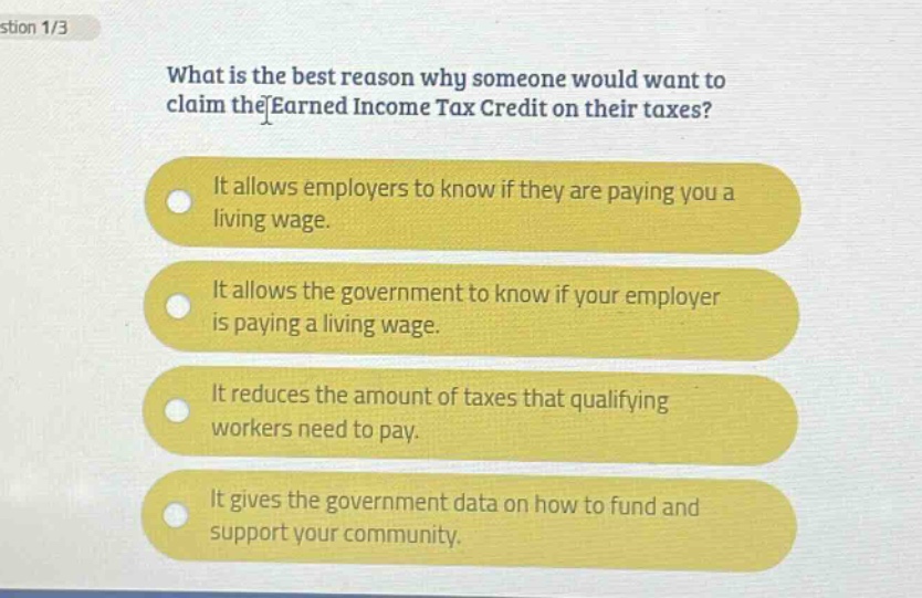 what is the best reason why someone would want to claim the earned income tax credit on their taxes? it allows employers to know if they are paying you a living wage. it allows the government to know if your employer is paying a living wage. it reduces the amount of taxes that qualifying workers need to pay. it gives the government data on how to fund and support your community.